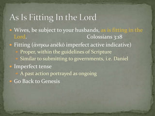  Wives, be subject to your husbands, as is fitting in the 
Lord. Colossians 3:18 
 Fitting (ἀνηκω anēkō imperfect active indicative) 
 Proper, within the guidelines of Scripture 
 Similar to submitting to governments, i.e. Daniel 
 Imperfect tense 
 A past action portrayed as ongoing 
 Go Back to Genesis 
 