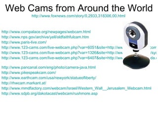Web Cams from Around the World http://www.foxnews.com/story/0,2933,318306,00.html   http://www.cornpalace.org/newpages/webcam.html http://www.nps.gov/archive/yell/oldfaithfulcam.htm http://www.paris-live.com/ http://www.123-cams.com/live-webcam.php?var=6051&site=http://www.pyramidcam.com http://www.123-cams.com/live-webcam.php?var=1326&site=http://www.therocks.com/sydney-Webcam_Rocks_Viewing.htm http://www.123-cams.com/live-webcam.php?var=6407&site=http://www.vivendamiranda.com/webcam/webcam-general.htm   http://www.pancanal.com/eng/photo/camera-java.html http://www.pikespeakcam.com/ http://www.earthcam.com/usa/newyork/statueofliberty/   http://rhwcam.markant.at/ http://www.mmdfactory.com/webcam/Israel/Western_Wall__Jerusalem_Webcam.html http://www.sdpb.org/dakotacast/webcam/rushmore.asp   