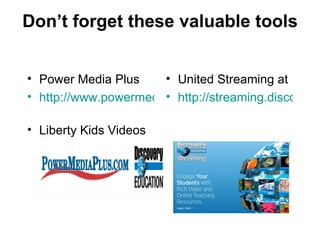 Don’t forget these valuable tools Power Media Plus http://www.powermediaplus.com/   Liberty Kids Videos United Streaming at  http://streaming.discoveryeducation.com/index.cfm   