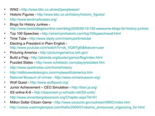 WW2 -  http://www.bbc.co.uk/ww2peopleswar/ Historic Figures -  http://www.bbc.co.uk/history/historic_figures/ http://www.landmarkcases.org/ Blogs for History Junkies -  http://www.bestcollegesonline.com/blog/2008/09/10/100-awesome-blogs-for-history-junkies/ Top 100 Speeches -  http://americanrhetoric.com/top100speechesall.html   Time Tube -  http://www.dipity.com/mashups/timetube Electing a President in Plain English -  http://www.youtube.com/watch?v=ok_VQ8I7g6I&feature=user Picturing America -  http://picturingamerica.neh.gov/ Build a Flag -  http://pbskids.org/buster/games/flag/index.html Puzzled States -  http://www.scholastic.com/play/prestates.htm http://www.sparknotes.com/home/history http://oldbluewebdesigns.com/mybeautifulamerica.htm National Museum of crimes - http://www.crimemuseum.org/ Wolf Quest -  http://www.wolfquest.org/ Junior Achievement – CEO Simulation -  http://titan.ja.org/ SS online K-8 -  http://classroom.jc-schools.net/SS-units/   http://www.annenbergclassroom.org/Chapter.aspx?Id=61 Million Dollar Citizen Game -  http://www.uscourts.gov/outreach/MDC/index.htm http://voices.washingtonpost.com/thefix/2009/01/obama_announces_organizing_for.html 