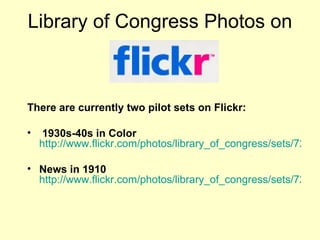 Library of Congress Photos on There are currently two pilot sets on Flickr: 1930s-40s in Color   http://www.flickr.com/photos/library_of_congress/sets/72157603671370361/ News in 1910   http://www.flickr.com/photos/library_of_congress/sets/72157603624867509/   