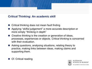 Critical Thinking: An academic skill


 Critical thinking does not mean fault finding
 Applying “skilful judgement” a more accurate description or
  more simply “thinking in depth”
 Creative thinking is the creation or generation of ideas,
  processes, experiences or objects. Critical thinking is concerned
  with their evaluation.
 Asking questions, analysing situations, relating theory to
  practice, making links between ideas, making claims and
  supporting them.

 Cf. Critical reading
 