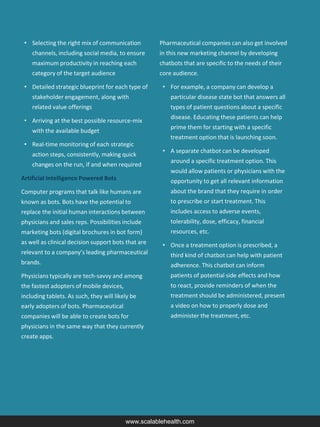 • Selecting the right mix of communication
channels, including social media, to ensure
maximum productivity in reaching each
category of the target audience
• Detailed strategic blueprint for each type of
stakeholder engagement, along with
related value offerings
• Arriving at the best possible resource-mix
with the available budget
• Real-time monitoring of each strategic
action steps, consistently, making quick
changes on the run, if and when required
Artificial Intelligence Powered Bots
Computer programs that talk like humans are
known as bots. Bots have the potential to
replace the initial human interactions between
physicians and sales reps. Possibilities include
marketing bots (digital brochures in bot form)
as well as clinical decision support bots that are
relevant to a company’s leading pharmaceutical
brands.
Physicians typically are tech-savvy and among
the fastest adopters of mobile devices,
including tablets. As such, they will likely be
early adopters of bots. Pharmaceutical
companies will be able to create bots for
physicians in the same way that they currently
create apps.
Pharmaceutical companies can also get involved
in this new marketing channel by developing
chatbots that are specific to the needs of their
core audience.
• For example, a company can develop a
particular disease state bot that answers all
types of patient questions about a specific
disease. Educating these patients can help
prime them for starting with a specific
treatment option that is launching soon.
• A separate chatbot can be developed
around a specific treatment option. This
would allow patients or physicians with the
opportunity to get all relevant information
about the brand that they require in order
to prescribe or start treatment. This
includes access to adverse events,
tolerability, dose, efficacy, financial
resources, etc.
• Once a treatment option is prescribed, a
third kind of chatbot can help with patient
adherence. This chatbot can inform
patients of potential side effects and how
to react, provide reminders of when the
treatment should be administered, present
a video on how to properly dose and
administer the treatment, etc.
www.scalablehealth.com
 