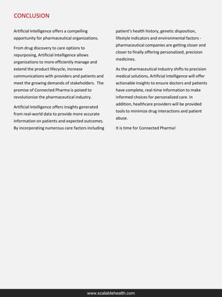 CONCLUSION
www.scalablehealth.com
Artificial Intelligence offers a compelling
opportunity for pharmaceutical organizations.
From drug discovery to care options to
repurposing, Artificial Intelligence allows
organizations to more efficiently manage and
extend the product lifecycle, increase
communications with providers and patients and
meet the growing demands of stakeholders. The
promise of Connected Pharma is poised to
revolutionize the pharmaceutical industry.
Artificial Intelligence offers insights generated
from real-world data to provide more accurate
information on patients and expected outcomes.
By incorporating numerous care factors including
patient’s health history, genetic disposition,
lifestyle indicators and environmental factors -
pharmaceutical companies are getting closer and
closer to finally offering personalized, precision
medicines.
As the pharmaceutical industry shifts to precision
medical solutions, Artificial Intelligence will offer
actionable insights to ensure doctors and patients
have complete, real-time information to make
informed choices for personalized care. In
addition, healthcare providers will be provided
tools to minimize drug interactions and patient
abuse.
It is time for Connected Pharma!
 