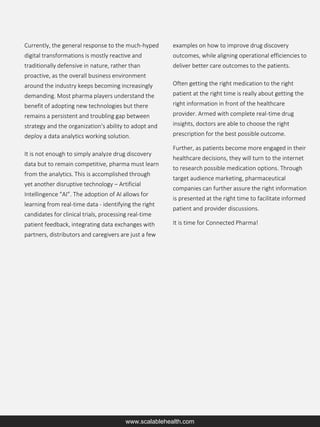 Currently, the general response to the much-hyped
digital transformations is mostly reactive and
traditionally defensive in nature, rather than
proactive, as the overall business environment
around the industry keeps becoming increasingly
demanding. Most pharma players understand the
benefit of adopting new technologies but there
remains a persistent and troubling gap between
strategy and the organization's ability to adopt and
deploy a data analytics working solution.
It is not enough to simply analyze drug discovery
data but to remain competitive, pharma must learn
from the analytics. This is accomplished through
yet another disruptive technology – Artificial
Intellingence “AI”. The adoption of AI allows for
learning from real-time data - identifying the right
candidates for clinical trials, processing real-time
patient feedback, integrating data exchanges with
partners, distributors and caregivers are just a few
examples on how to improve drug discovery
outcomes, while aligning operational efficiencies to
deliver better care outcomes to the patients.
Often getting the right medication to the right
patient at the right time is really about getting the
right information in front of the healthcare
provider. Armed with complete real-time drug
insights, doctors are able to choose the right
prescription for the best possible outcome.
Further, as patients become more engaged in their
healthcare decisions, they will turn to the internet
to research possible medication options. Through
target audience marketing, pharmaceutical
companies can further assure the right information
is presented at the right time to facilitate informed
patient and provider discussions.
It is time for Connected Pharma!
www.scalablehealth.com
 