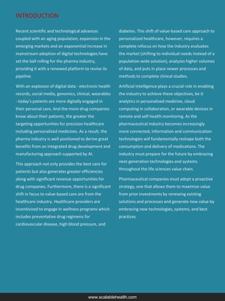 INTRODUCTION
Recent scientific and technological advances
coupled with an aging population, expansion in the
emerging markets and an exponential increase in
mainstream adoption of digital technologies have
set the ball rolling for the pharma industry,
providing it with a renewed platform to revive its
pipeline.
With an explosion of digital data - electronic health
records, social media, genomics, clinical, wearables
- today's patients are more digitally engaged in
their personal care. And the more drug companies
know about their patients, the greater the
targeting opportunities for precision healthcare
including personalized medicines. As a result, the
pharma industry is well positioned to derive great
benefits from an integrated drug development and
manufacturing approach supported by AI.
This approach not only provides the best care for
patients but also generates greater efficiencies
along with significant revenue opportunities for
drug companies. Furthermore, there is a significant
shift in focus to value-based care are from the
healthcare industry. Healthcare providers are
incentivized to engage in wellness programs which
includes preventative drug regimens for
cardiovascular disease, high blood pressure, and
diabetes. This shift of value-based care approach to
personalized healthcare, however, requires a
complete refocus on how the industry evaluates
the market (shifting to individual needs instead of a
population-wide solution), analyzes higher volumes
of data, and puts in place newer processes and
methods to complete clinical studies.
Artificial Intelligence plays a crucial role in enabling
the industry to achieve these objectives, be it
analytics in personalized medicine, cloud
computing in collaboration, or wearable devices in
remote and self-health monitoring. As the
pharmaceutical industry becomes increasingly
more connected, information and communication
technologies will fundamentally reshape both the
consumption and delivery of medications. The
industry must prepare for the future by embracing
next-generation technologies and systems
throughout the life sciences value chain.
Pharmaceutical companies must adopt a proactive
strategy, one that allows them to maximize value
from prior investments by renewing existing
solutions and processes and generate new value by
embracing new technologies, systems, and best
practices.
www.scalablehealth.com
 