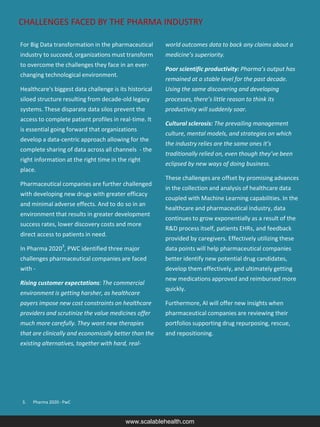 CHALLENGES FACED BY THE PHARMA INDUSTRY
www.scalablehealth.com
3. Pharma 2020 - PwC
For Big Data transformation in the pharmaceutical
industry to succeed, organizations must transform
to overcome the challenges they face in an ever-
changing technological environment.
Healthcare's biggest data challenge is its historical
siloed structure resulting from decade-old legacy
systems. These disparate data silos prevent the
access to complete patient profiles in real-time. It
is essential going forward that organizations
develop a data-centric approach allowing for the
complete sharing of data across all channels - the
right information at the right time in the right
place.
Pharmaceutical companies are further challenged
with developing new drugs with greater efficacy
and minimal adverse effects. And to do so in an
environment that results in greater development
success rates, lower discovery costs and more
direct access to patients in need.
In Pharma 20203
, PWC identified three major
challenges pharmaceutical companies are faced
with -
Rising customer expectations: The commercial
environment is getting harsher, as healthcare
payers impose new cost constraints on healthcare
providers and scrutinize the value medicines offer
much more carefully. They want new therapies
that are clinically and economically better than the
existing alternatives, together with hard, real-
world outcomes data to back any claims about a
medicine’s superiority.
Poor scientific productivity: Pharma’s output has
remained at a stable level for the past decade.
Using the same discovering and developing
processes, there’s little reason to think its
productivity will suddenly soar.
Cultural sclerosis: The prevailing management
culture, mental models, and strategies on which
the industry relies are the same ones it’s
traditionally relied on, even though they’ve been
eclipsed by new ways of doing business.
These challenges are offset by promising advances
in the collection and analysis of healthcare data
coupled with Machine Learning capabilities. In the
healthcare and pharmaceutical industry, data
continues to grow exponentially as a result of the
R&D process itself, patients EHRs, and feedback
provided by caregivers. Effectively utilizing these
data points will help pharmaceutical companies
better identify new potential drug candidates,
develop them effectively, and ultimately getting
new medications approved and reimbursed more
quickly.
Furthermore, AI will offer new insights when
pharmaceutical companies are reviewing their
portfolios supporting drug repurposing, rescue,
and repositioning.
 
