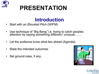 PRESENTATION
                      Introduction
• Start with an Elevated Pitch (WIFM)

• Use technique of “Big Bang” i.e. trying to catch peoples
  attention by saying something different / unusual…….

• Let the audience know what lies ahead (Agenda).

• State the intended outcomes

• Set ground rules, if any.
 
