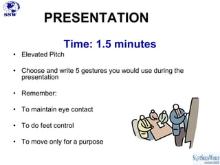PRESENTATION
                Time: 1.5 minutes
• Elevated Pitch

• Choose and write 5 gestures you would use during the
  presentation

• Remember:

• To maintain eye contact

• To do feet control

• To move only for a purpose
 