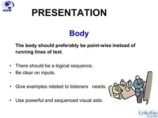 PRESENTATION

                          Body
  The body should preferably be point-wise instead of
  running lines of text.

• There should be a logical sequence.
• Be clear on inputs.

• Give examples related to listeners needs.

• Use powerful and sequenced visual aids.
 