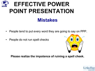 EFFECTIVE POWER
  POINT PRESENTATION
                       Mistakes

• People tend to put every word they are going to say on PPP.

• People do not run spell checks




   Please realize the impotence of ruining a spell cheek.
 