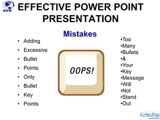 EFFECTIVE POWER POINT
    PRESENTATION
              Mistakes
• Adding                 •Too
                         •Many
• Excessive              •Bullets
• Bullet                 •&
                         •Your
• Points
                         •Key
• Only                   •Message
• Bullet                 •Will
                         •Not
• Key                    •Stand
• Points                 •Out
 