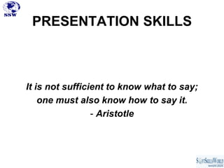 PRESENTATION SKILLS



It is not sufficient to know what to say;
    one must also know how to say it.
                 - Aristotle
 