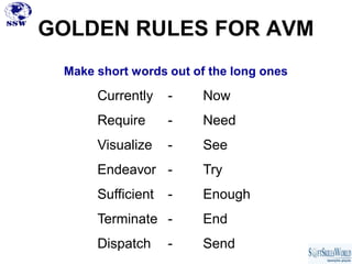 GOLDEN RULES FOR AVM
 Make short words out of the long ones

      Currently    -    Now
      Require      -    Need
      Visualize    -    See
      Endeavor -        Try
      Sufficient   -    Enough
      Terminate -       End
      Dispatch     -    Send
 