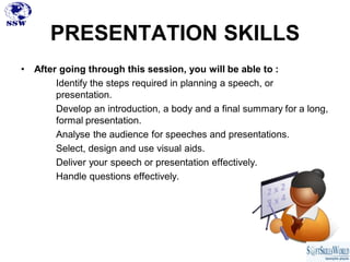 PRESENTATION SKILLS
•   After going through this session, you will be able to :
         Identify the steps required in planning a speech, or
         presentation.
         Develop an introduction, a body and a final summary for a long,
         formal presentation.
         Analyse the audience for speeches and presentations.
         Select, design and use visual aids.
         Deliver your speech or presentation effectively.
         Handle questions effectively.
 