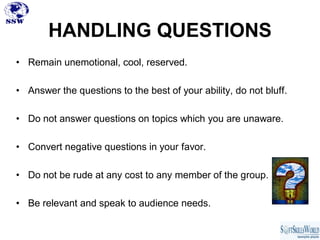 HANDLING QUESTIONS
• Remain unemotional, cool, reserved.

• Answer the questions to the best of your ability, do not bluff.

• Do not answer questions on topics which you are unaware.

• Convert negative questions in your favor.

• Do not be rude at any cost to any member of the group.

• Be relevant and speak to audience needs.
 