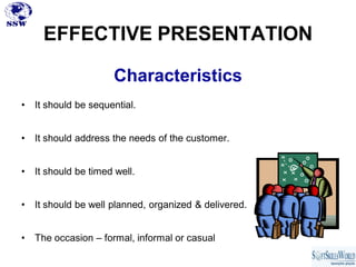 EFFECTIVE PRESENTATION

                      Characteristics
•   It should be sequential.


•   It should address the needs of the customer.


•   It should be timed well.


•   It should be well planned, organized & delivered.


•   The occasion – formal, informal or casual
 