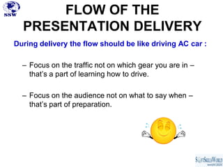 FLOW OF THE
  PRESENTATION DELIVERY
During delivery the flow should be like driving AC car :

  – Focus on the traffic not on which gear you are in –
    that’s a part of learning how to drive.

  – Focus on the audience not on what to say when –
    that’s part of preparation.
 