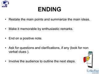 ENDING
• Restate the main points and summarize the main ideas.

• Make it memorable by enthusiastic remarks.

• End on a positive note.

• Ask for questions and clarifications, if any (look for non
  verbal clues ).

• Involve the audience to outline the next steps.
 