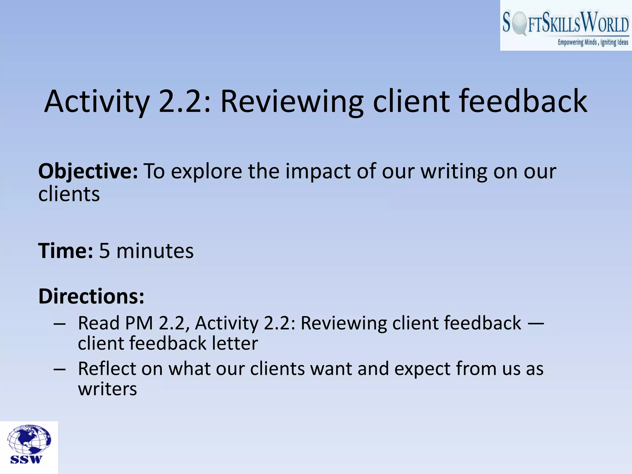 Activity 2.2: Reviewing client feedback
Objective: To explore the impact of our writing on our
clients
Time: 5 minutes
Directions:
– Read PM 2.2, Activity 2.2: Reviewing client feedback —
client feedback letter
– Reflect on what our clients want and expect from us as
writers
 