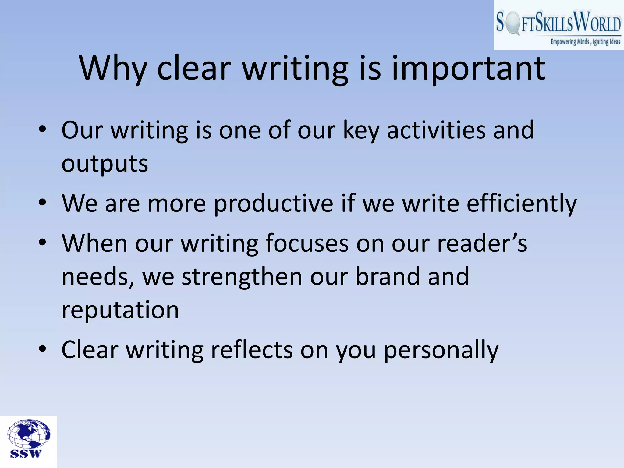 Why clear writing is important
• Our writing is one of our key activities and
outputs
• We are more productive if we write efficiently
• When our writing focuses on our reader’s
needs, we strengthen our brand and
reputation
• Clear writing reflects on you personally
 