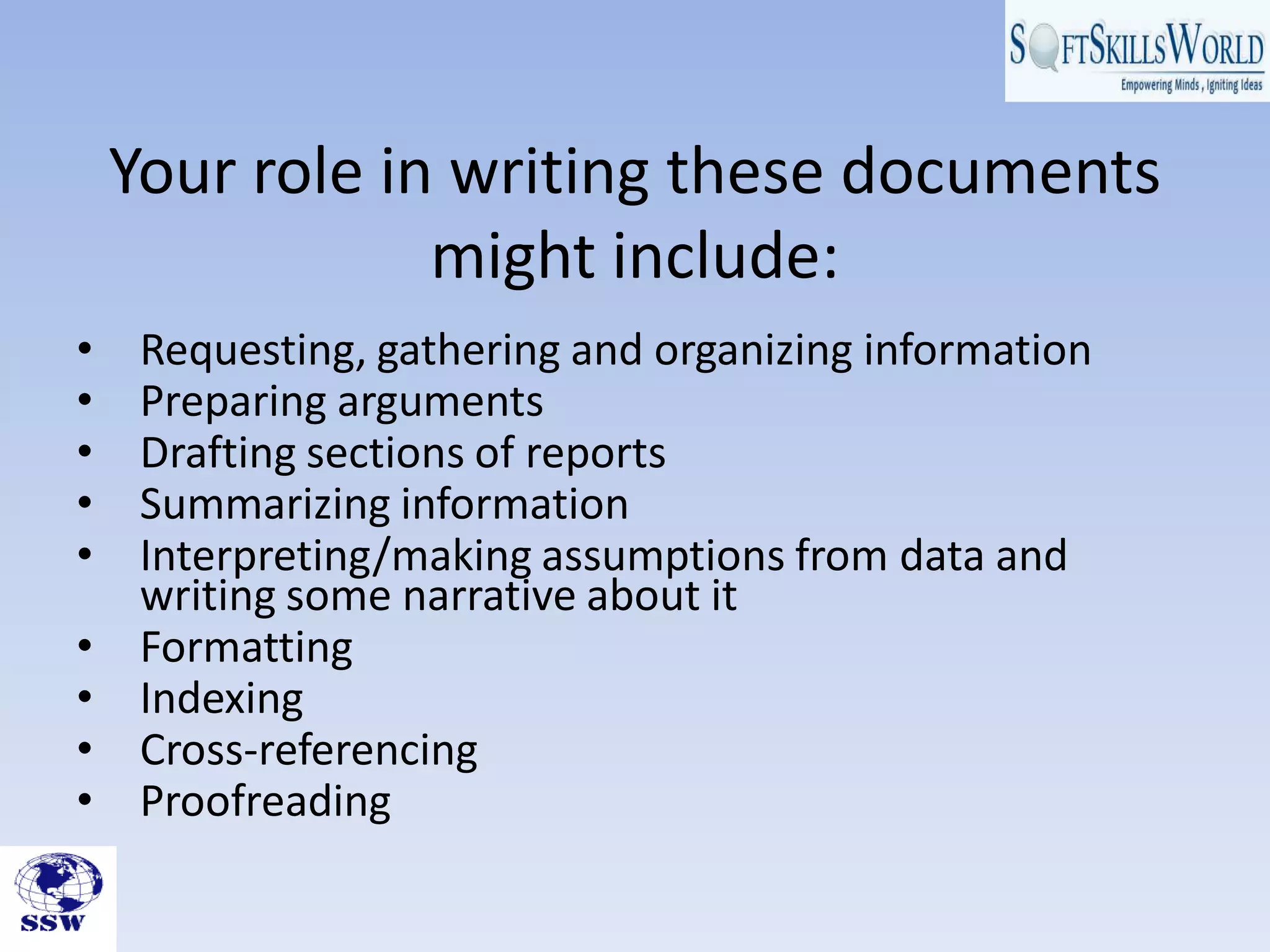 Your role in writing these documents
might include:
• Requesting, gathering and organizing information
• Preparing arguments
• Drafting sections of reports
• Summarizing information
• Interpreting/making assumptions from data and
writing some narrative about it
• Formatting
• Indexing
• Cross-referencing
• Proofreading
 