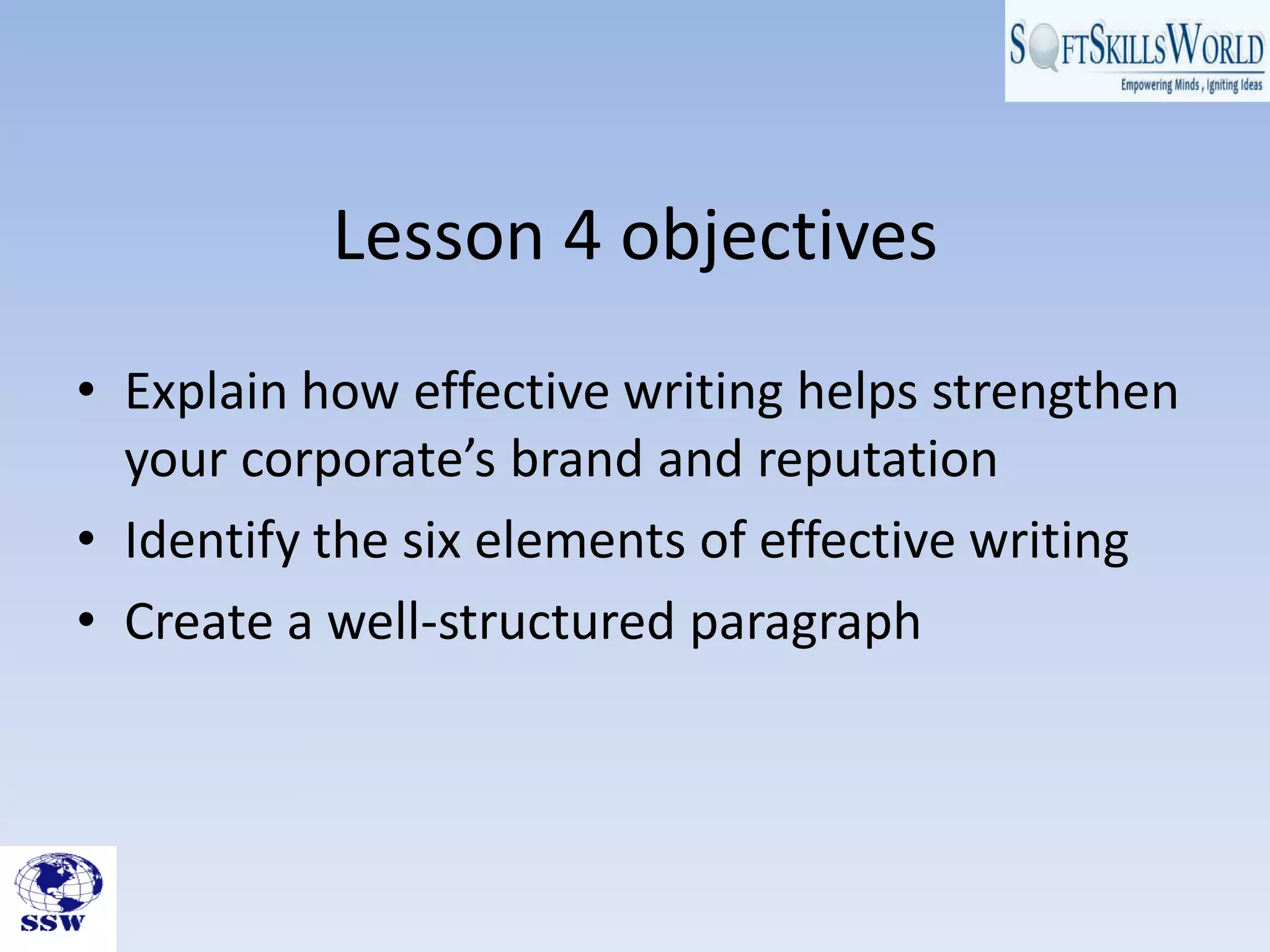 Lesson 4 objectives
• Explain how effective writing helps strengthen
your corporate’s brand and reputation
• Identify the six elements of effective writing
• Create a well-structured paragraph
 