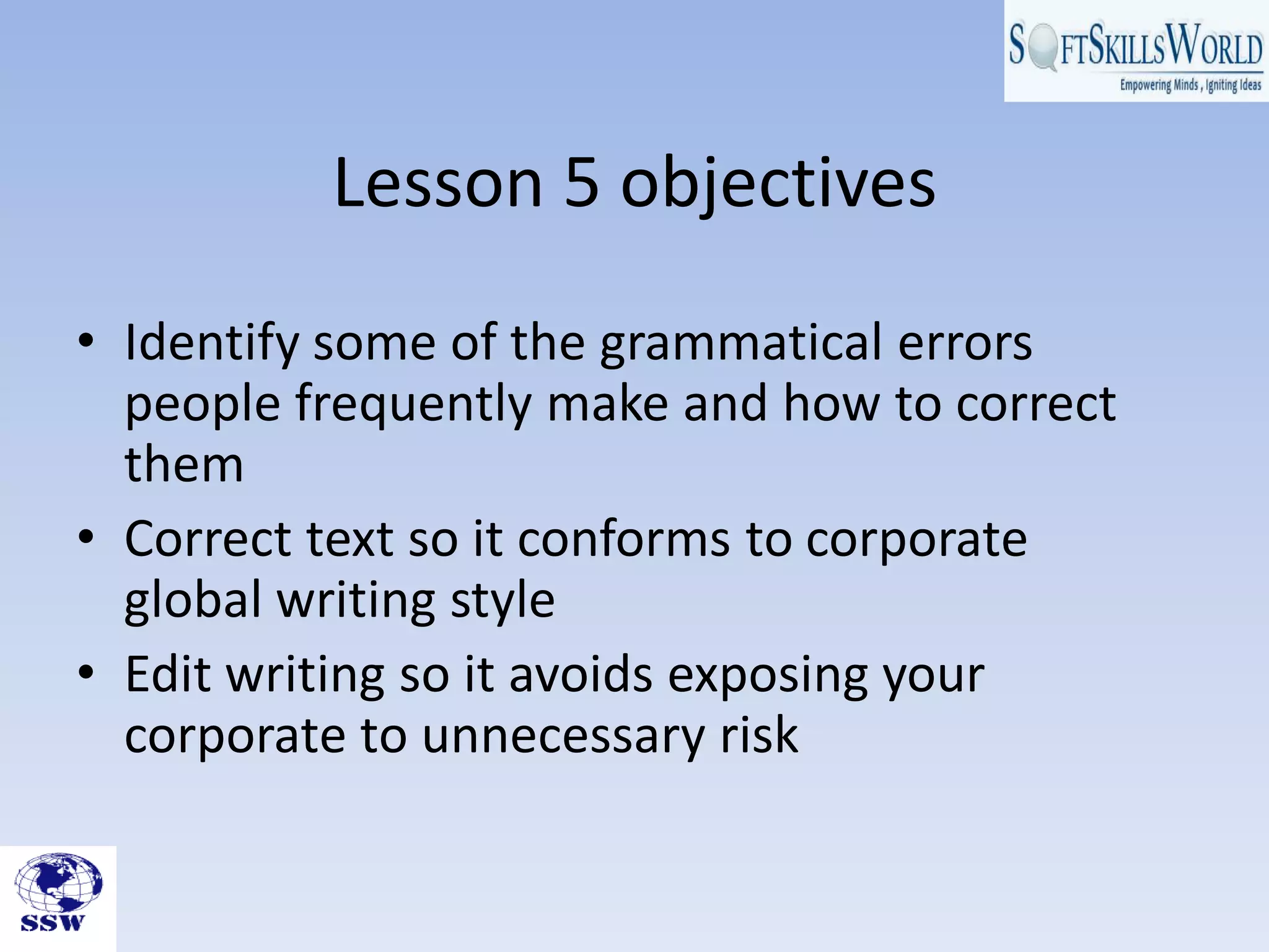 • Identify some of the grammatical errors
people frequently make and how to correct
them
• Correct text so it conforms to corporate
global writing style
• Edit writing so it avoids exposing your
corporate to unnecessary risk
Lesson 5 objectives
 
