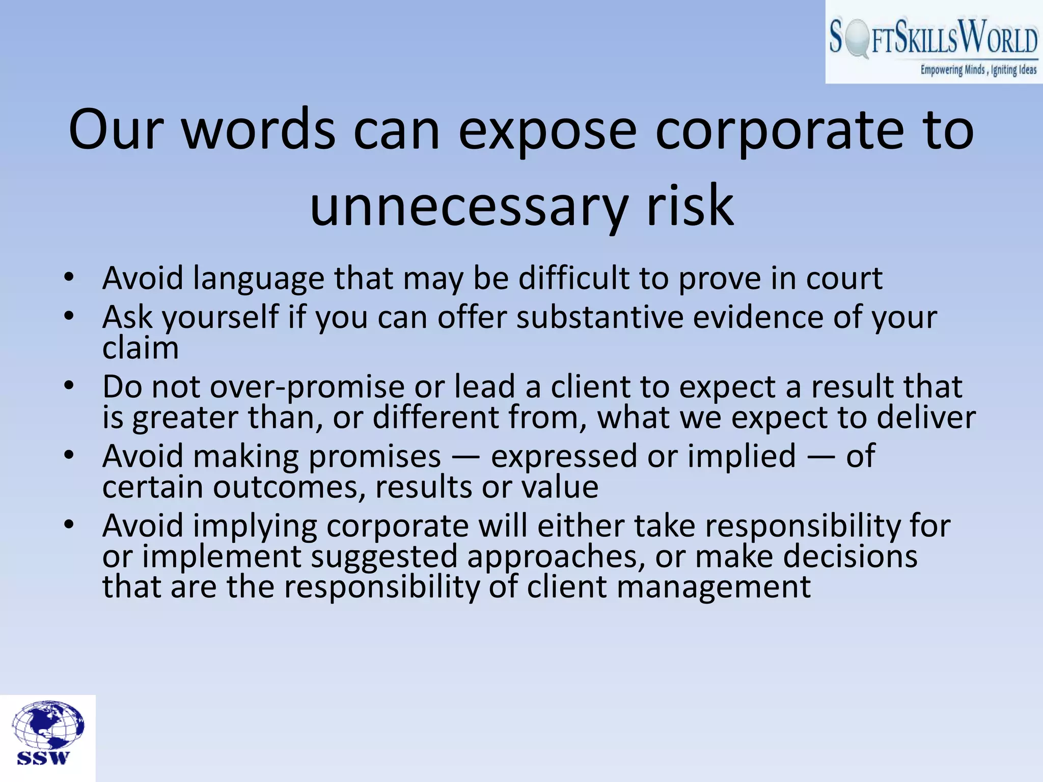Our words can expose corporate to
unnecessary risk
• Avoid language that may be difficult to prove in court
• Ask yourself if you can offer substantive evidence of your
claim
• Do not over-promise or lead a client to expect a result that
is greater than, or different from, what we expect to deliver
• Avoid making promises — expressed or implied — of
certain outcomes, results or value
• Avoid implying corporate will either take responsibility for
or implement suggested approaches, or make decisions
that are the responsibility of client management
 
