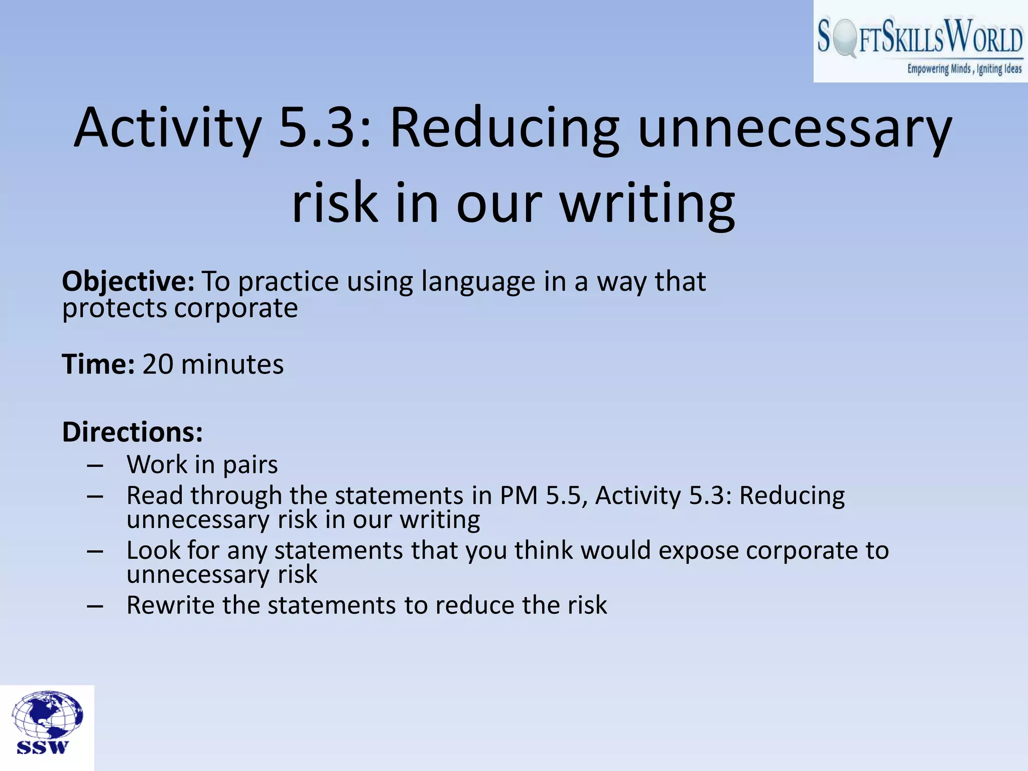 Activity 5.3: Reducing unnecessary
risk in our writing
Objective: To practice using language in a way that
protects corporate
Time: 20 minutes
Directions:
– Work in pairs
– Read through the statements in PM 5.5, Activity 5.3: Reducing
unnecessary risk in our writing
– Look for any statements that you think would expose corporate to
unnecessary risk
– Rewrite the statements to reduce the risk
 