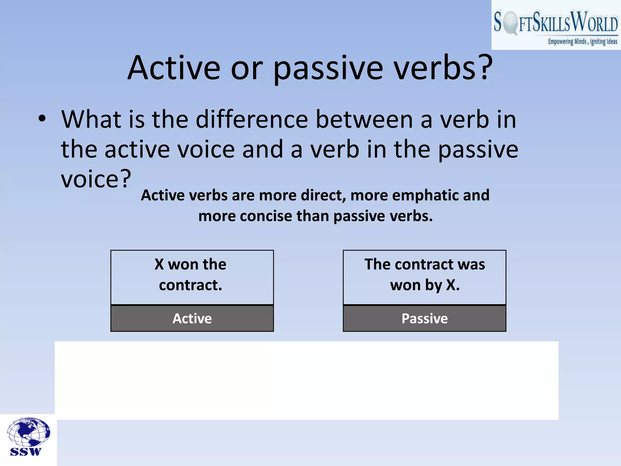 Active or passive verbs?
• What is the difference between a verb in
the active voice and a verb in the passive
voice? Active verbs are more direct, more emphatic and
more concise than passive verbs.
Active Passive
X won the
contract.
The contract was
won by X.
 