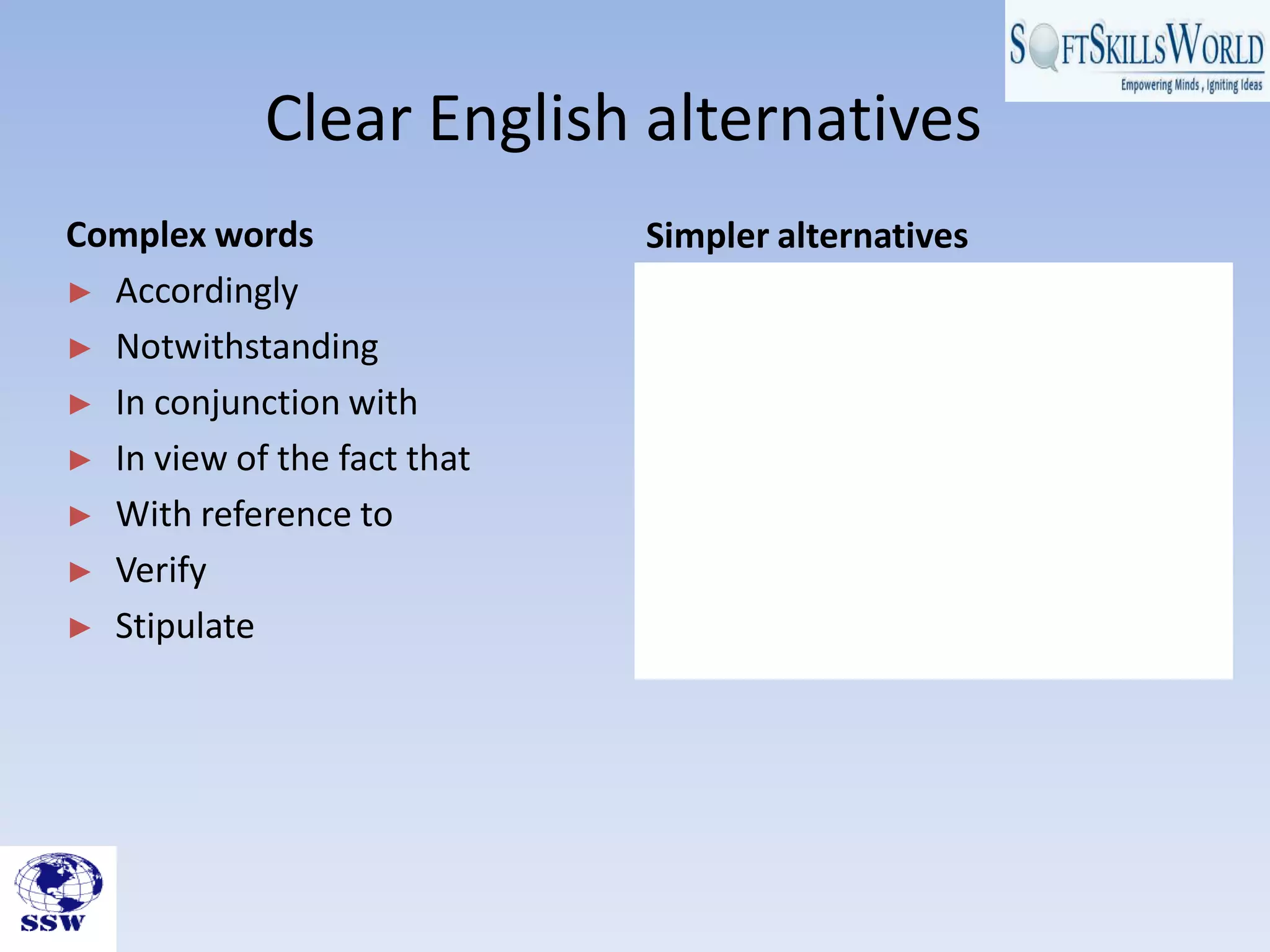 Clear English alternatives
Simpler alternatives
• So
• Even if, despite, still, yet, but
• With
• As, because
• About, concerning
• Check, prove
• State, set, lay down
Complex words
► Accordingly
► Notwithstanding
► In conjunction with
► In view of the fact that
► With reference to
► Verify
► Stipulate
 