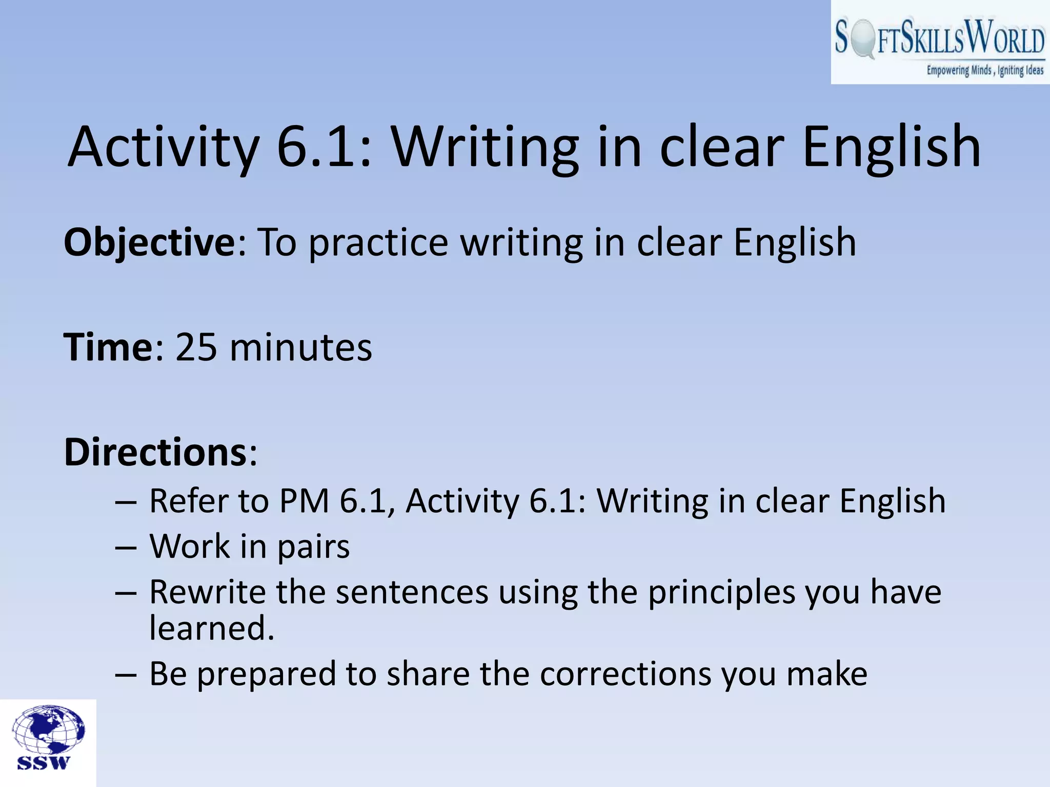 Activity 6.1: Writing in clear English
Objective: To practice writing in clear English
Time: 25 minutes
Directions:
– Refer to PM 6.1, Activity 6.1: Writing in clear English
– Work in pairs
– Rewrite the sentences using the principles you have
learned.
– Be prepared to share the corrections you make
 
