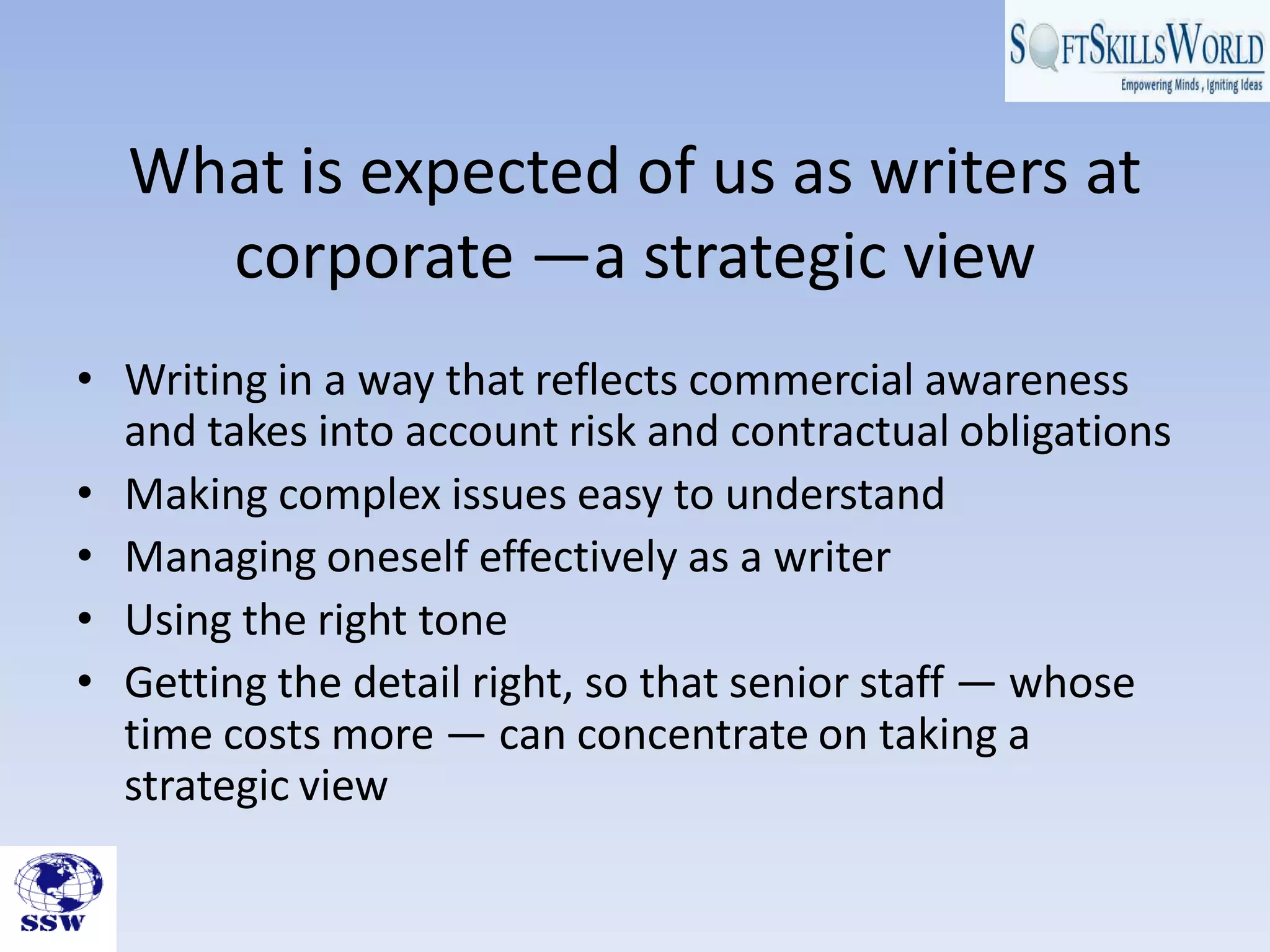 What is expected of us as writers at
corporate —a strategic view
• Writing in a way that reflects commercial awareness
and takes into account risk and contractual obligations
• Making complex issues easy to understand
• Managing oneself effectively as a writer
• Using the right tone
• Getting the detail right, so that senior staff — whose
time costs more — can concentrate on taking a
strategic view
 