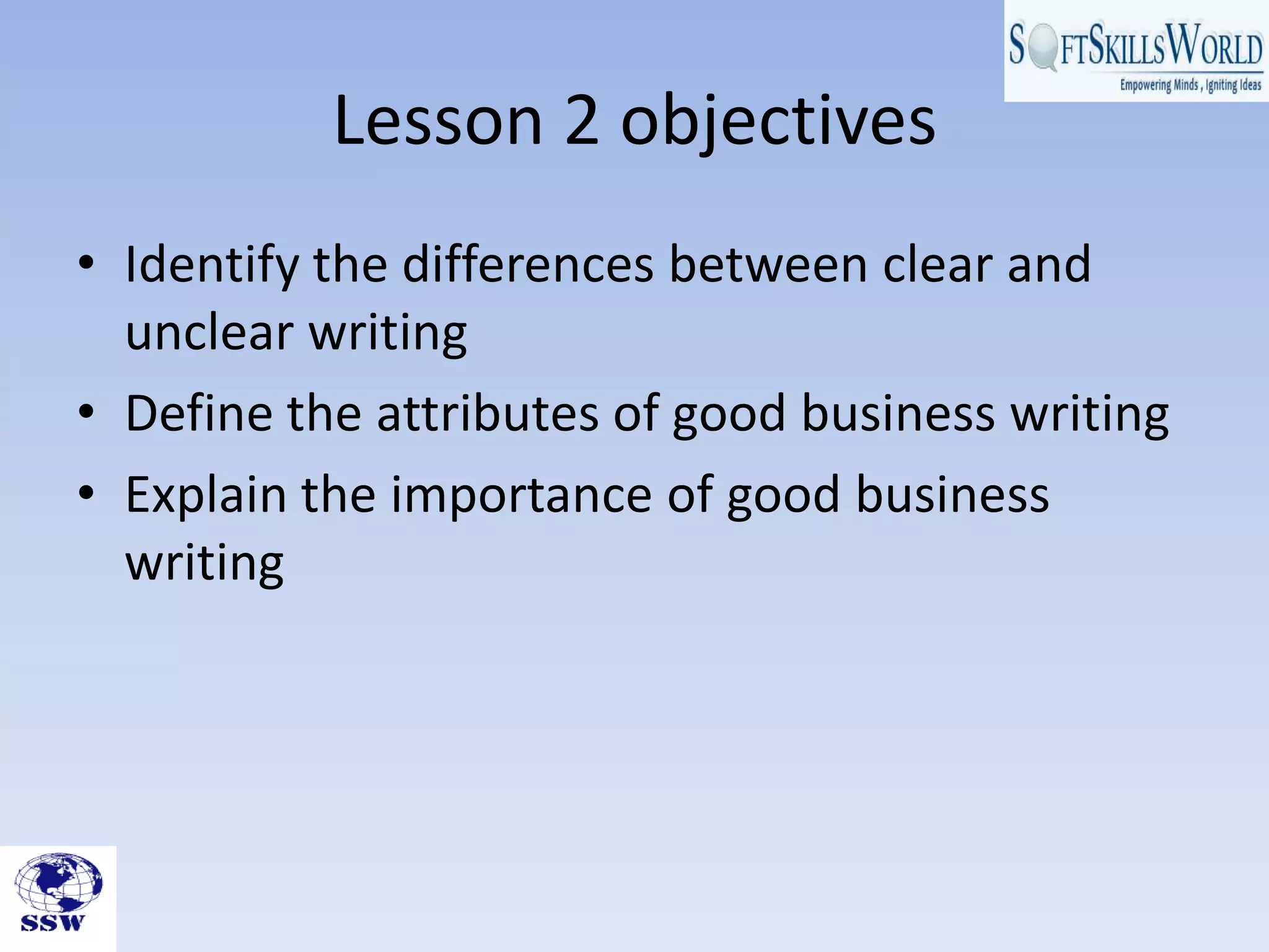 Lesson 2 objectives
• Identify the differences between clear and
unclear writing
• Define the attributes of good business writing
• Explain the importance of good business
writing
 