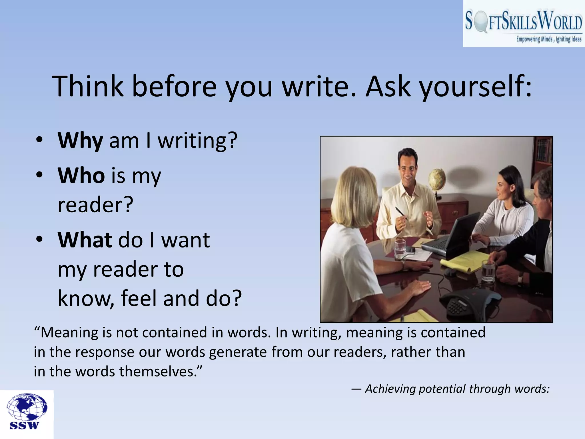 Think before you write. Ask yourself:
• Why am I writing?
• Who is my
  reader?
• What do I want
  my reader to
  know, feel and do?
“Meaning is not contained in words. In writing, meaning is contained
in the response our words generate from our readers, rather than
in the words themselves.”
                                               — Achieving potential through words:
 
