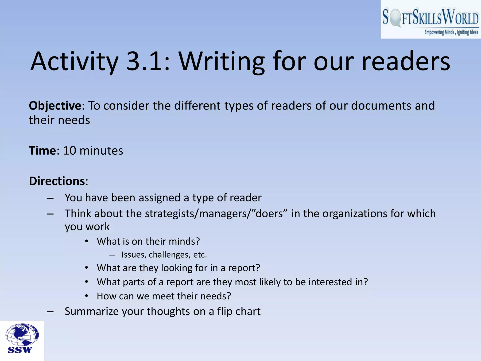 Activity 3.1: Writing for our readers
Objective: To consider the different types of readers of our documents and
their needs

Time: 10 minutes

Directions:
   – You have been assigned a type of reader
   – Think about the strategists/managers/”doers” in the organizations for which
     you work
          • What is on their minds?
               – Issues, challenges, etc.
          • What are they looking for in a report?
          • What parts of a report are they most likely to be interested in?
          • How can we meet their needs?
   – Summarize your thoughts on a flip chart
 