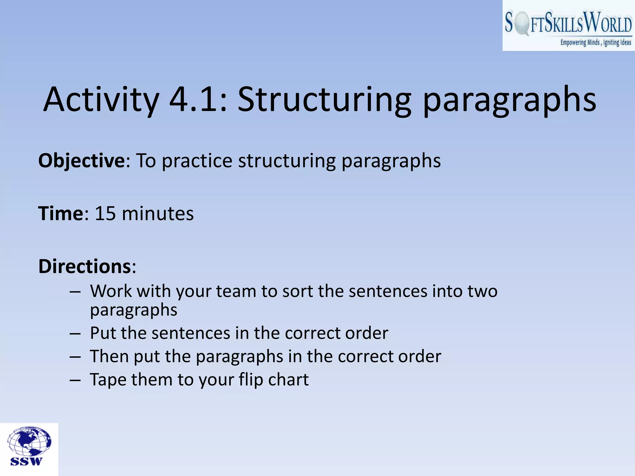 Activity 4.1: Structuring paragraphs
Objective: To practice structuring paragraphs

Time: 15 minutes

Directions:
   – Work with your team to sort the sentences into two
     paragraphs
   – Put the sentences in the correct order
   – Then put the paragraphs in the correct order
   – Tape them to your flip chart
 