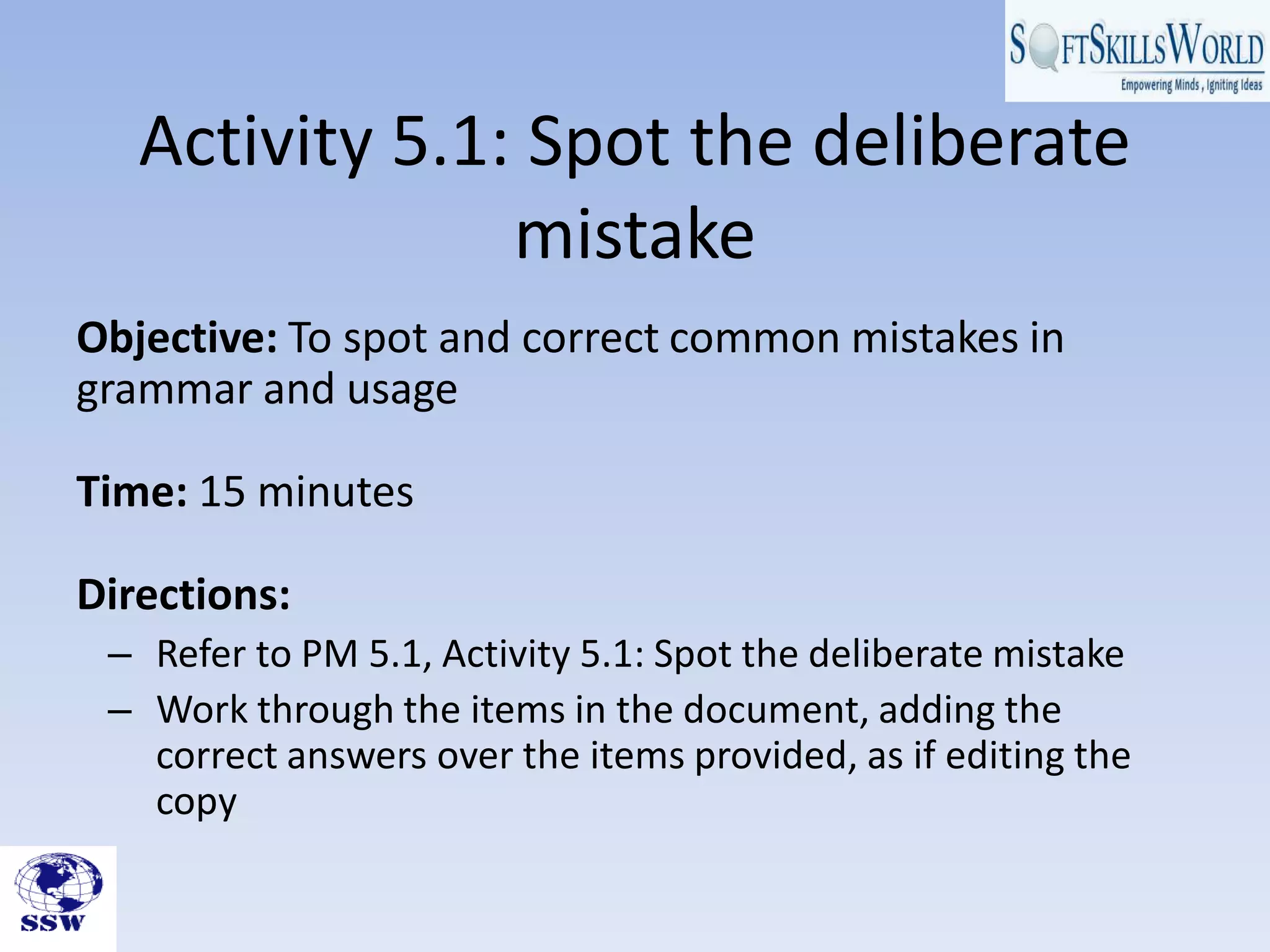 Activity 5.1: Spot the deliberate
                mistake
Objective: To spot and correct common mistakes in
grammar and usage

Time: 15 minutes

Directions:
 – Refer to PM 5.1, Activity 5.1: Spot the deliberate mistake
 – Work through the items in the document, adding the
   correct answers over the items provided, as if editing the
   copy
 