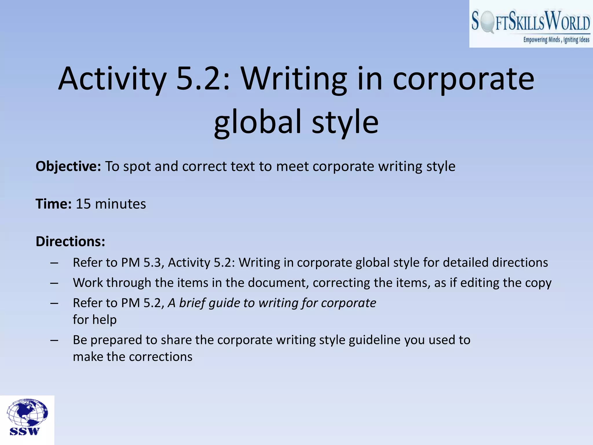 Activity 5.2: Writing in corporate
               global style
Objective: To spot and correct text to meet corporate writing style

Time: 15 minutes

Directions:
  –   Refer to PM 5.3, Activity 5.2: Writing in corporate global style for detailed directions
  –   Work through the items in the document, correcting the items, as if editing the copy
  –   Refer to PM 5.2, A brief guide to writing for corporate
      for help
  –   Be prepared to share the corporate writing style guideline you used to
      make the corrections
 