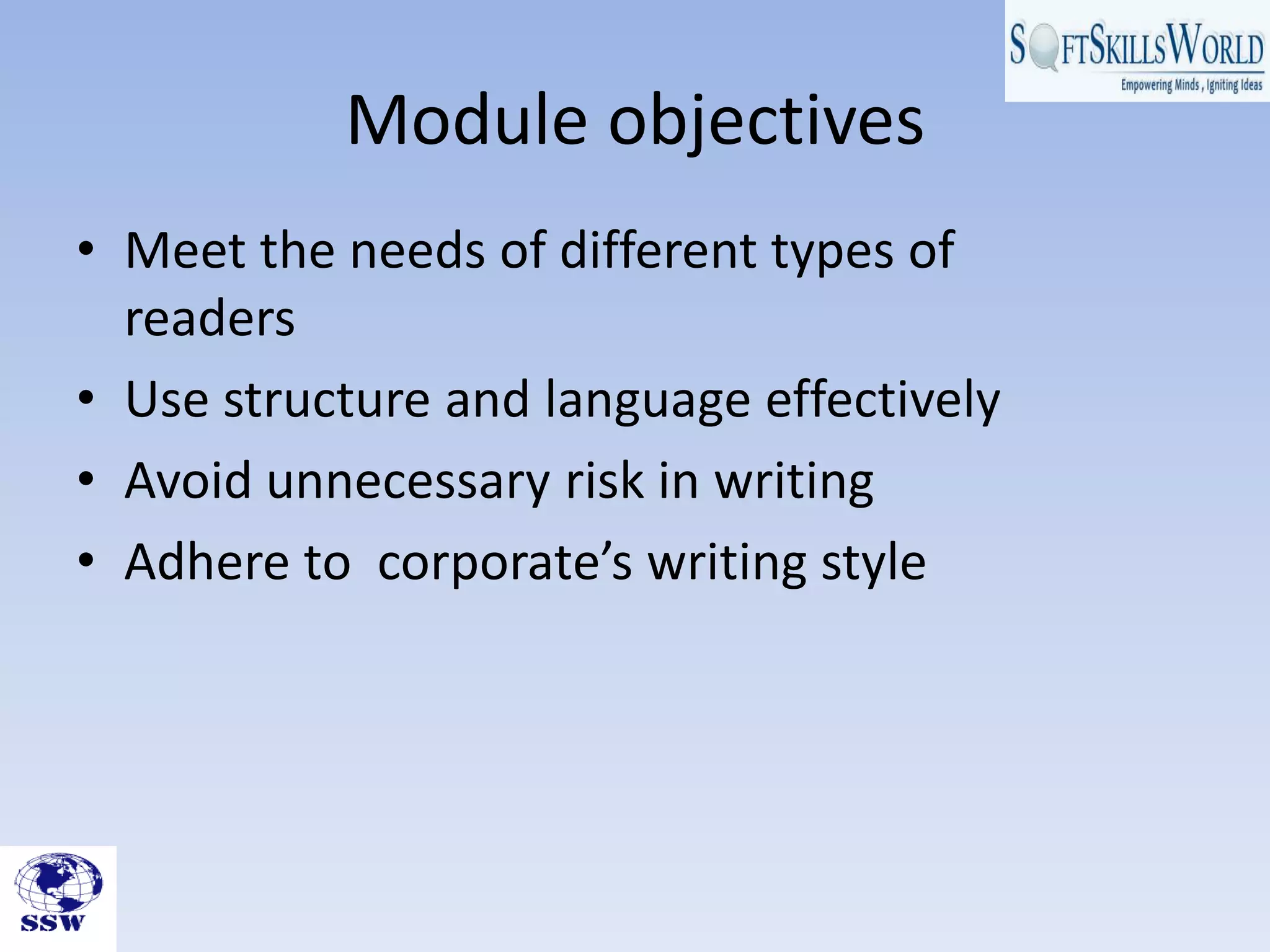 Module objectives
• Meet the needs of different types of
  readers
• Use structure and language effectively
• Avoid unnecessary risk in writing
• Adhere to corporate’s writing style
 