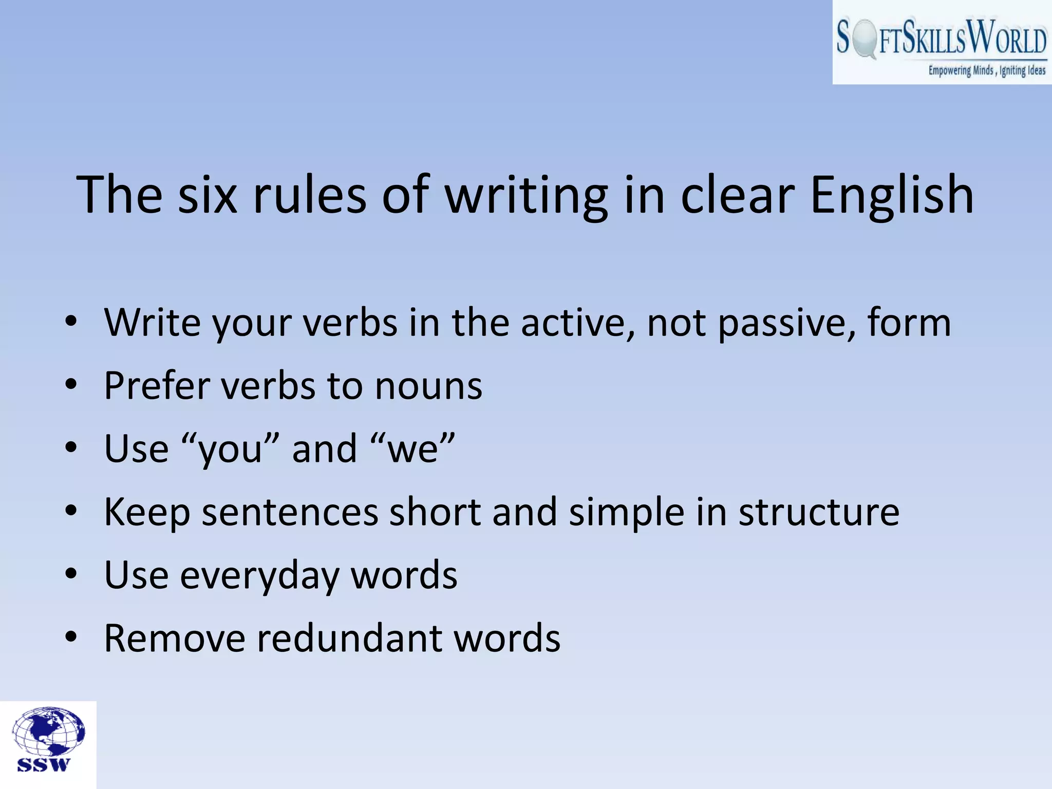 The six rules of writing in clear English

•   Write your verbs in the active, not passive, form
•   Prefer verbs to nouns
•   Use “you” and “we”
•   Keep sentences short and simple in structure
•   Use everyday words
•   Remove redundant words
 
