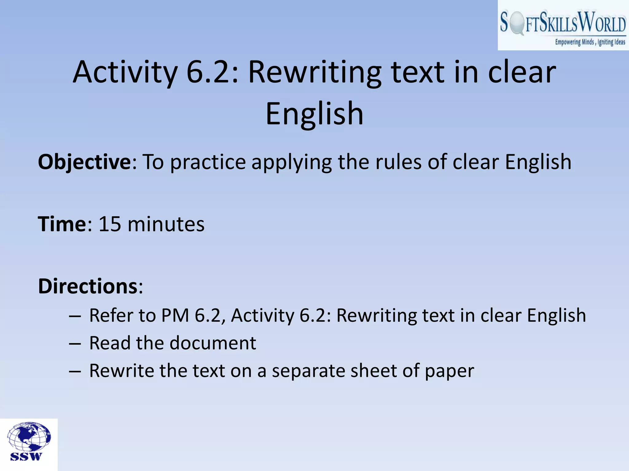 Activity 6.2: Rewriting text in clear
                  English
Objective: To practice applying the rules of clear English

Time: 15 minutes

Directions:
   – Refer to PM 6.2, Activity 6.2: Rewriting text in clear English
   – Read the document
   – Rewrite the text on a separate sheet of paper
 