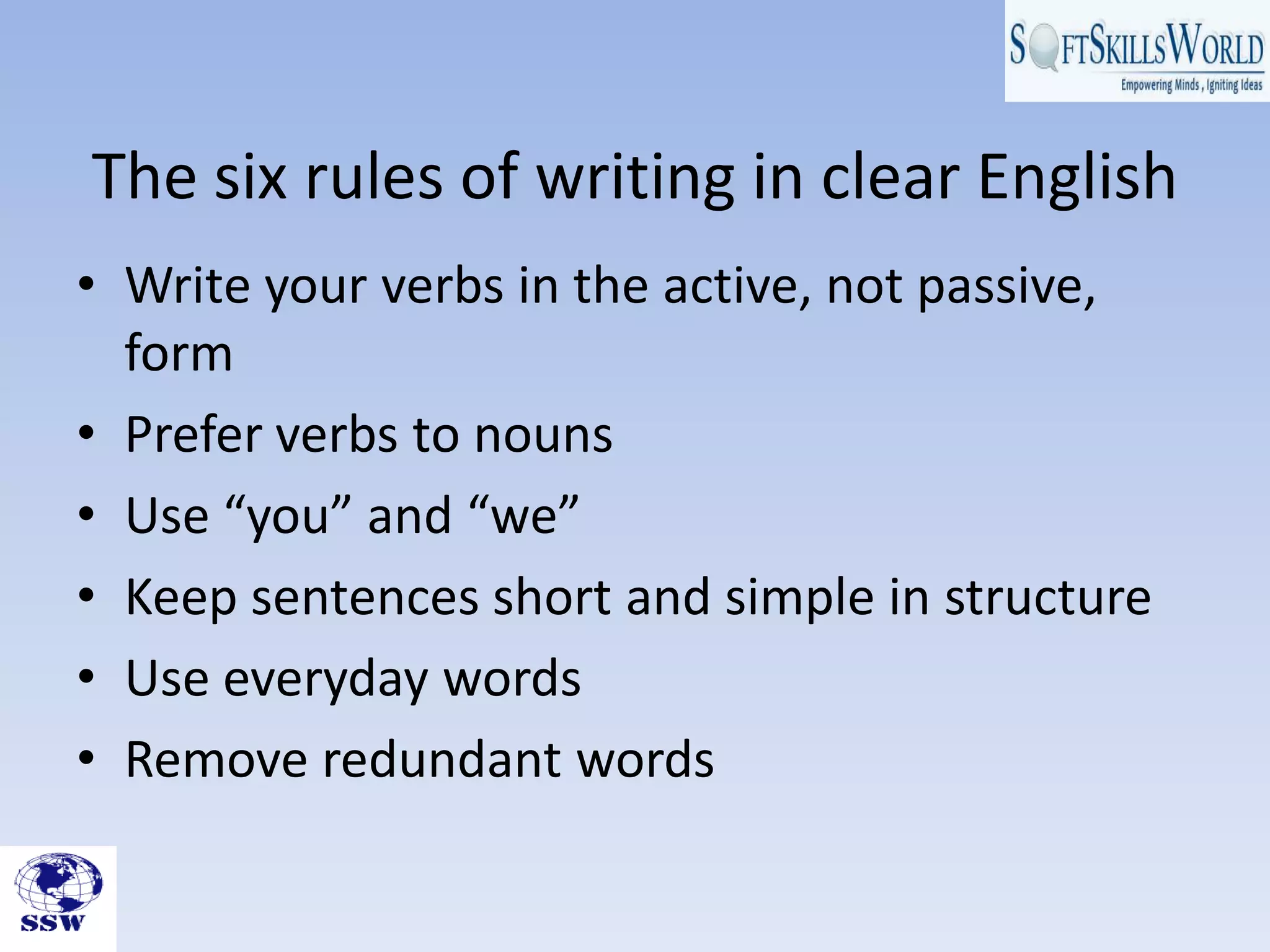 The six rules of writing in clear English
• Write your verbs in the active, not passive,
  form
• Prefer verbs to nouns
• Use “you” and “we”
• Keep sentences short and simple in structure
• Use everyday words
• Remove redundant words
 