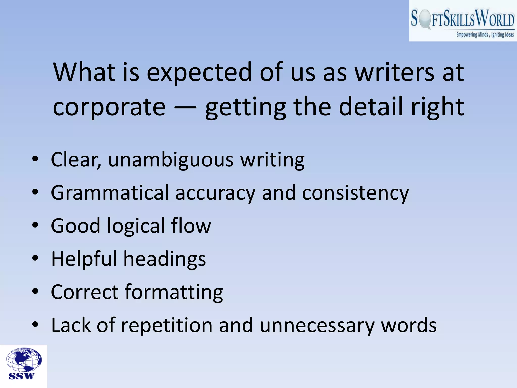 What is expected of us as writers at
    corporate — getting the detail right
•   Clear, unambiguous writing
•   Grammatical accuracy and consistency
•   Good logical flow
•   Helpful headings
•   Correct formatting
•   Lack of repetition and unnecessary words
 
