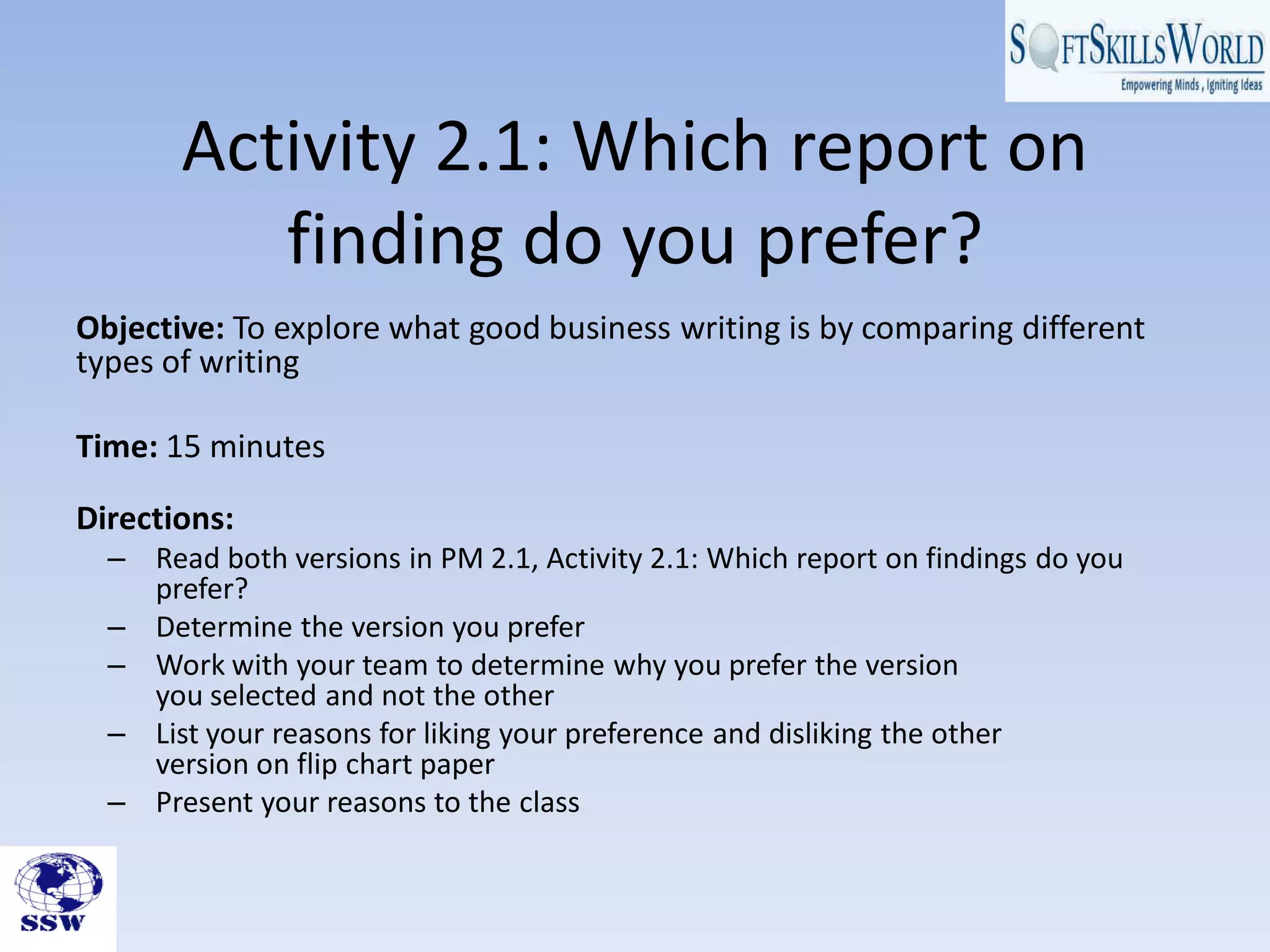 Activity 2.1: Which report on
          finding do you prefer?
Objective: To explore what good business writing is by comparing different
types of writing

Time: 15 minutes

Directions:
  – Read both versions in PM 2.1, Activity 2.1: Which report on findings do you
    prefer?
  – Determine the version you prefer
  – Work with your team to determine why you prefer the version
    you selected and not the other
  – List your reasons for liking your preference and disliking the other
    version on flip chart paper
  – Present your reasons to the class
 