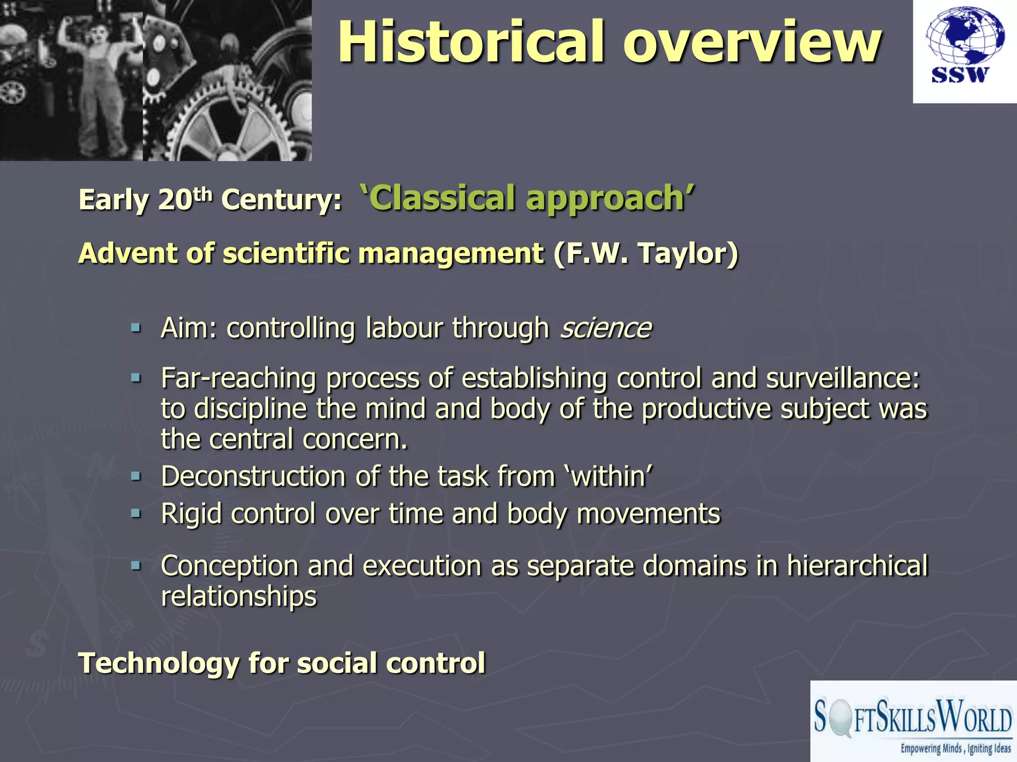 Historical overview

Early 20th Century:   ‘Classical approach’
Advent of scientific management (F.W. Taylor)

    Aim: controlling labour through science
    Far-reaching process of establishing control and surveillance:
     to discipline the mind and body of the productive subject was
     the central concern.
    Deconstruction of the task from „within‟
    Rigid control over time and body movements
    Conception and execution as separate domains in hierarchical
     relationships

Technology for social control
 