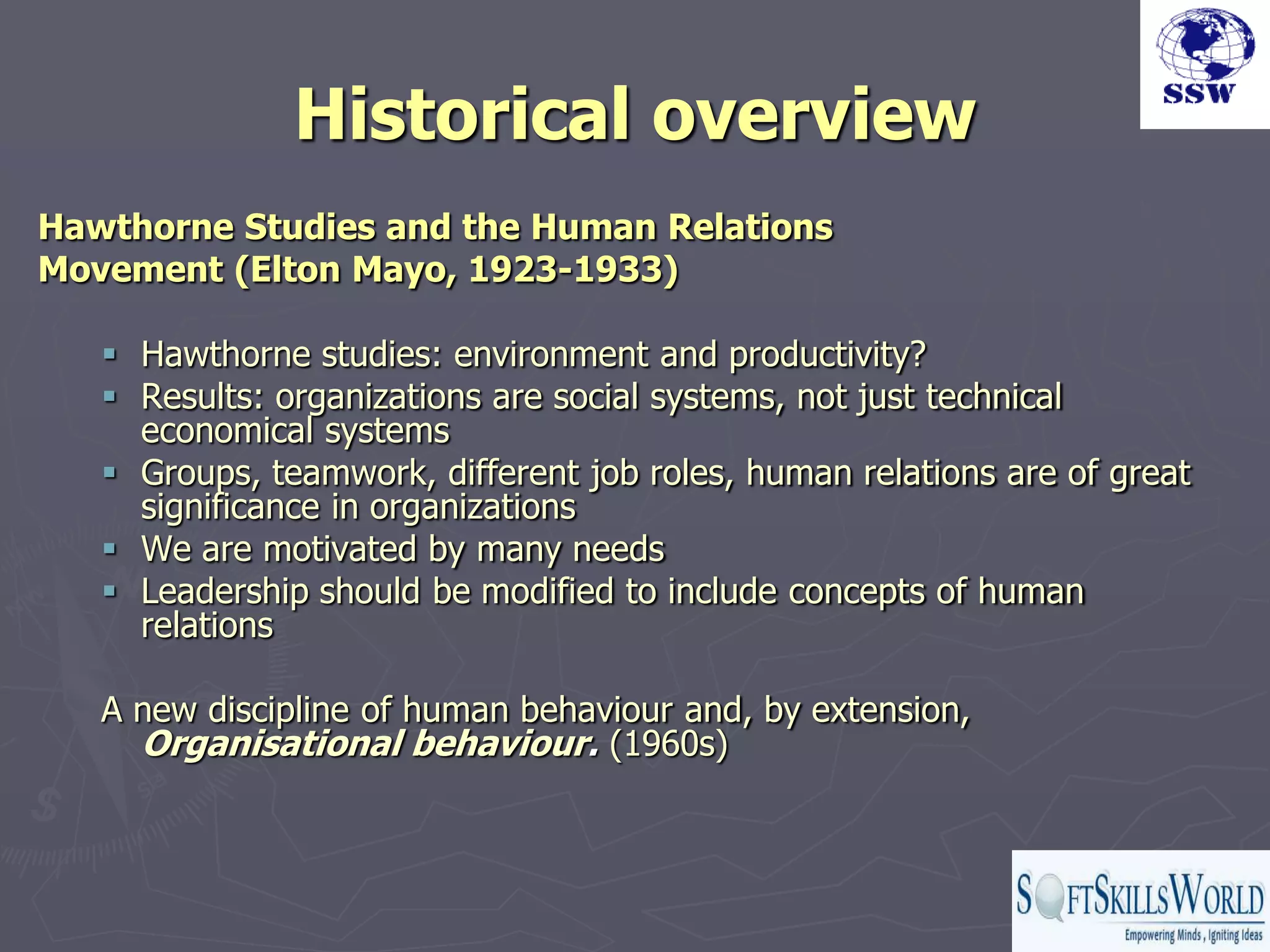 Historical overview
Hawthorne Studies and the Human Relations
Movement (Elton Mayo, 1923-1933)

    Hawthorne studies: environment and productivity?
    Results: organizations are social systems, not just technical
     economical systems
    Groups, teamwork, different job roles, human relations are of great
     significance in organizations
    We are motivated by many needs
    Leadership should be modified to include concepts of human
     relations

   A new discipline of human behaviour and, by extension,
     Organisational behaviour. (1960s)
 
