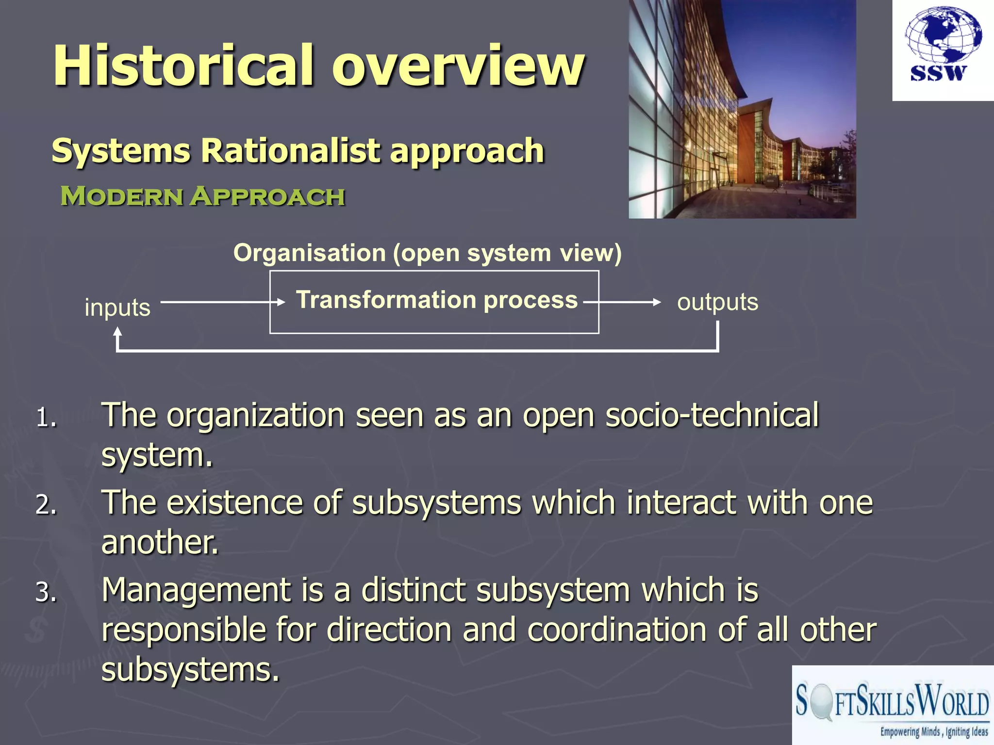 Historical overview
 Systems Rationalist approach
     Modern Approach

                Organisation (open system view)

      inputs        Transformation process        outputs



1.     The organization seen as an open socio-technical
       system.
2.     The existence of subsystems which interact with one
       another.
3.     Management is a distinct subsystem which is
       responsible for direction and coordination of all other
       subsystems.
 
