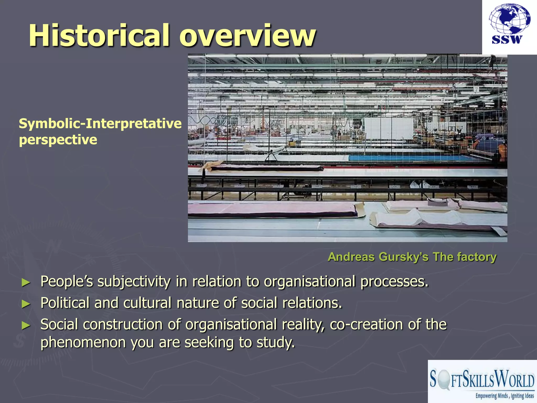 Historical overview

Symbolic-Interpretative
perspective




                                                Andreas Gursky’s The factory

► People‟s subjectivity in relation to organisational processes.
► Political and cultural nature of social relations.
► Social construction of organisational reality, co-creation of the
  phenomenon you are seeking to study.
 